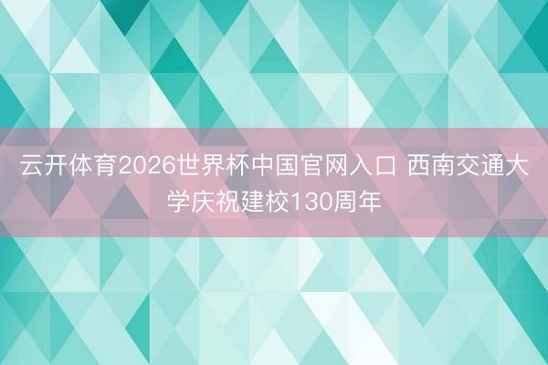 云开体育2026世界杯中国官网入口 西南交通大学庆祝建校130周年