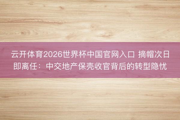 云开体育2026世界杯中国官网入口 摘帽次日即离任：中交地产保壳收官背后的转型隐忧