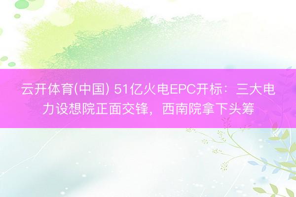云开体育(中国) 51亿火电EPC开标：三大电力设想院正面交锋，西南院拿下头筹
