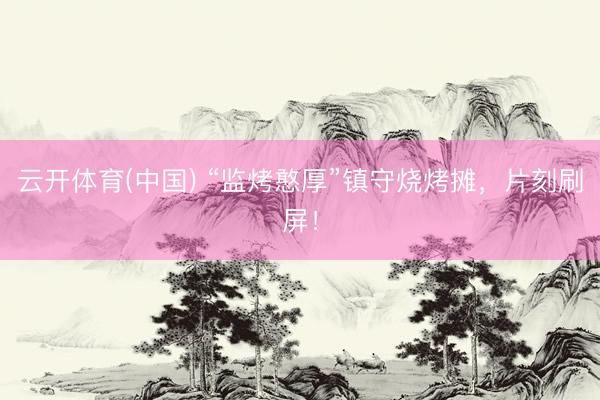 云开体育(中国) “监烤憨厚”镇守烧烤摊，片刻刷屏！