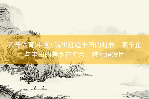 云开体育(中国) 喊出赶超丰田的时辰，某车企与丰田的差距在扩大，喊标语没用