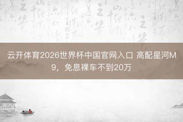 云开体育2026世界杯中国官网入口 高配星河M9，免息裸车不到20万