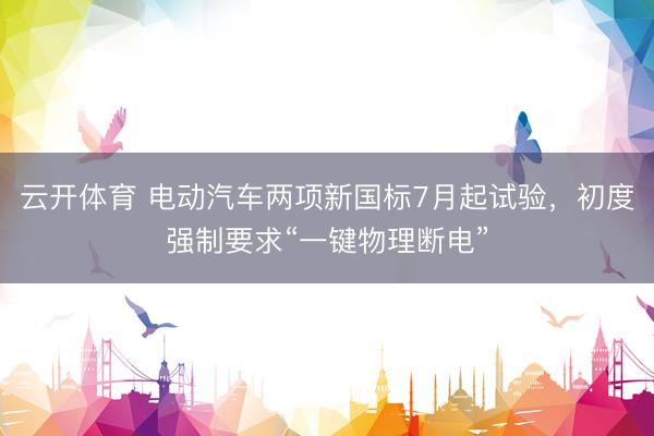 云开体育 电动汽车两项新国标7月起试验，初度强制要求“一键物理断电”