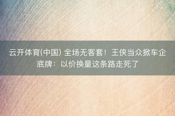 云开体育(中国) 全场无客套！王侠当众掀车企底牌：以价换量这条路走死了