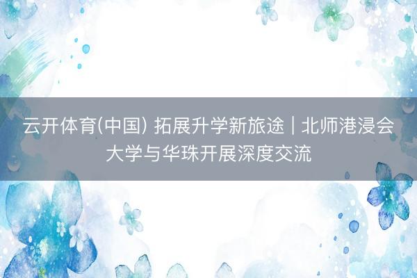 云开体育(中国) 拓展升学新旅途 | 北师港浸会大学与华珠开展深度交流