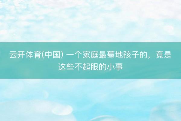 云开体育(中国) 一个家庭最蓦地孩子的，竟是这些不起眼的小事