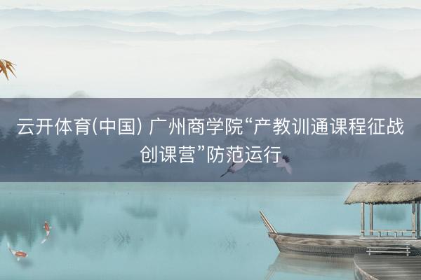 云开体育(中国) 广州商学院“产教训通课程征战创课营”防范运行