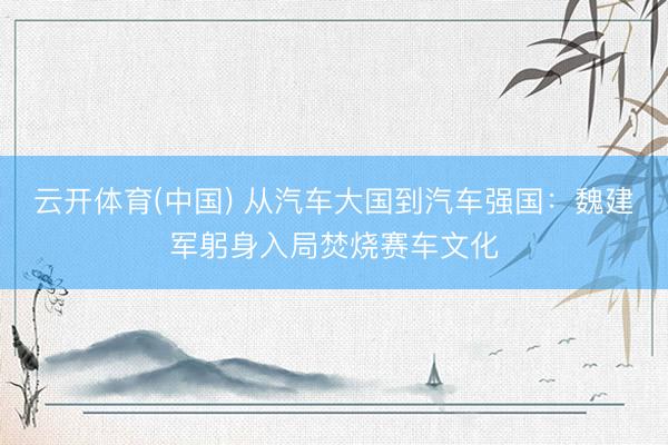 云开体育(中国) 从汽车大国到汽车强国：魏建军躬身入局焚烧赛车文化