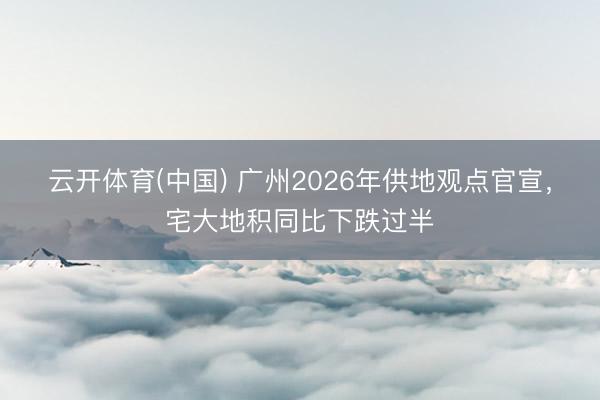 云开体育(中国) 广州2026年供地观点官宣,宅大地积同比下跌过半