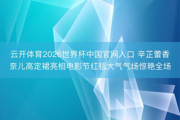 云开体育2026世界杯中国官网入口 辛芷蕾香奈儿高定裙亮相电影节红毯大气气场惊艳全场