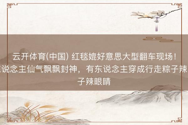 云开体育(中国) 红毯媲好意思大型翻车现场！有东说念主仙气飘飘封神，有东说念主穿成行走粽子辣眼睛