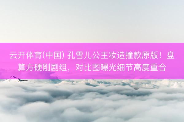 云开体育(中国) 孔雪儿公主妆造撞款原版!盘算方硬刚剧组,对比图曝光细节高度重合