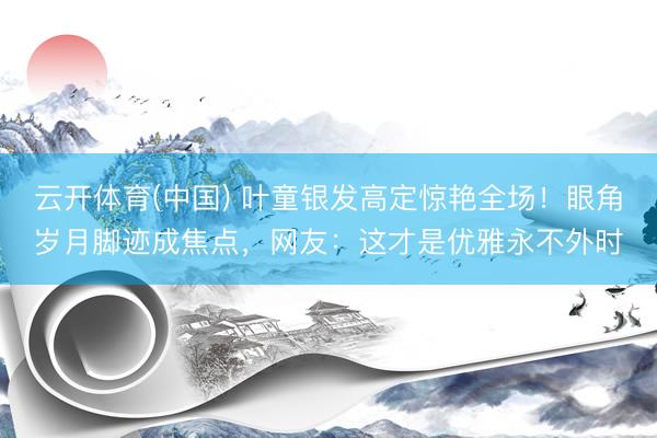云开体育(中国) 叶童银发高定惊艳全场！眼角岁月脚迹成焦点，网友：这才是优雅永不外时