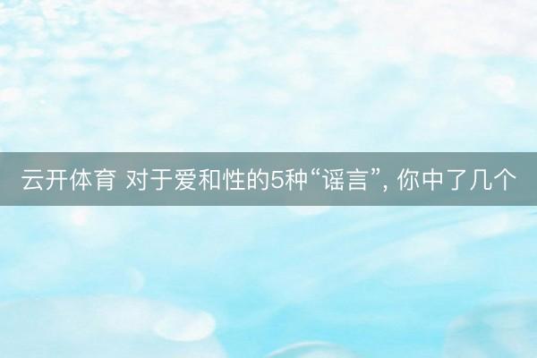 云开体育 对于爱和性的5种“谣言”， 你中了几个