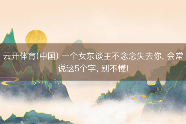 云开体育(中国) 一个女东谈主不念念失去你, 会常说这5个字, 别不懂!