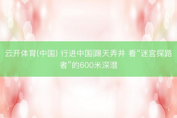 云开体育(中国) 行进中国|踢天弄井 看“迷宫探路者”的600米深潜